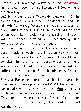 Textfeld: Bitte bringt unbedingt Bettwäsche und Schlafsack mit, d.h. auf jeden Fall Bettlaken, evtl. Decken und Kissenbezug, Daß ihr Wäsche zum Wechseln braucht, wißt ihr sicher selber. Bringt euren Schlafanzug genau so mit, wie Regenzeug (Anorak mit Kapuze o.ä., wer hat auch Gummistiefel). Da es in dieser Jahreszeit schon recht kalt werden kann, empfehlen wir euch, warme Sachen einzupacken. Waschzeug und Handtuch braucht ihr natürlich auch. Selbstverständlich seid ihr für euer Gepäck und eure Kleidung auch selbst verantwortlich. Am besten, ihr markiert eure Sachen mit Eurem Namen, so daß ihr sie schnell auseinanderhalten und wiederfinden könnt. Eine kleine Taschenlampe solltet ihr mitbringen, Flutlichtanlagen & Ghetto-blaster laßt ihr besser zu Hause. Für die Ferien mit uns  braucht ihr nicht viel Taschengeld. Zu empfehlen sind 20-50 Euro. Das ist schon sehr viel und reichlich, denn fast alles, was ihr braucht, ist im Preis der Freizeit enthalten. Das Taschengeld braucht ihr nur für mal `ne kleine Erfrischung zwischendurch, Eis, Cola ... und Naschzeug....