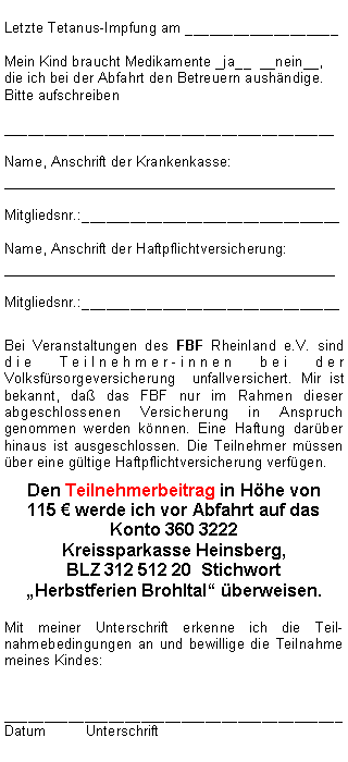 Textfeld: Letzte Tetanus-Impfung am ___________________Mein Kind braucht Medikamente _ja__  __nein__, die ich bei der Abfahrt den Betreuern aushändige. Bitte aufschreiben_________________________________________Name, Anschrift der Krankenkasse:__________________________________Mitgliedsnr.:________________________________Name, Anschrift der Haftpflichtversicherung:__________________________________Mitgliedsnr.:________________________________Bei Veranstaltungen des FBF Rheinland e.V. sind die Teilnehmer-innen bei der Volksfürsorgeversicherung  unfallversichert. Mir ist bekannt, daß das FBF nur im Rahmen dieser abgeschlossenen Versicherung in Anspruch genommen werden können. Eine Haftung darüber hinaus ist ausgeschlossen. Die Teilnehmer müssen über eine gültige Haftpflichtversicherung verfügen. Den Teilnehmerbeitrag in Höhe von 
115 € werde ich vor Abfahrt auf das  Konto 360 3222 
Kreissparkasse Heinsberg, 
BLZ 312 512 20  Stichwort  Herbstferien Brohltal überweisen.Mit meiner Unterschrift erkenne ich die Teil-nahmebedingungen an und bewillige die Teilnahme meines Kindes:__________________________________________Datum	Unterschrift