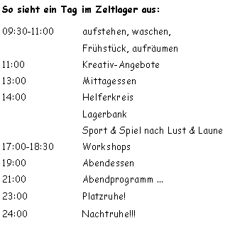 Textfeld: So sieht ein Tag im Zeltlager aus:09:30-11:00 	aufstehen, waschen, 
			Frühstück, aufräumen  
11:00  		Kreativ-Angebote13:00  		Mittagessen 14:00  		Helferkreis			Lagerbank
			Sport & Spiel nach Lust & Laune17:00-18:30		Workshops
19:00 		Abendessen 21:00 		Abendprogramm ...23:00			Platzruhe!  24:00			Nachtruhe!!!