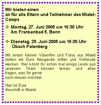 Textfeld: Wir bieten einenan fr alle Eltern und Teilnehmer des Mialet- Camps
	Montag, 27. Juni 2005 um 17 Uhr
Am Frankenbad 5, Bonn
Dienstag, 28. Juni 2005 um 17 Uhr
 bach Palenberg  Mit einem kleinen Videofilm und Fotos aus Mialet wollen wir Eure Neugierde stillen und Vorfreude wecken. Hier knnt Ihr schon mal einige Leute aus unserem Team kennen lernen und alles 
fragen, was Ihr gernenoch wissen mchtet. Hier ist Eure Anschrift in Mialet: