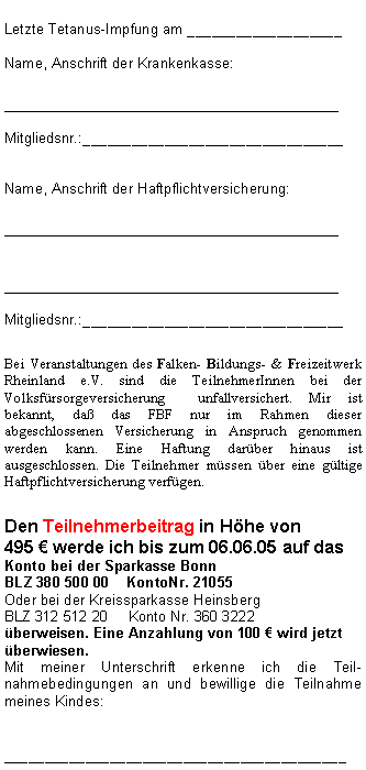 Textfeld: Letzte Tetanus-Impfung am ___________________Name, Anschrift der Krankenkasse:__________________________________Mitgliedsnr.:________________________________Name, Anschrift der Haftpflichtversicherung:____________________________________________________________________Mitgliedsnr.:________________________________Bei Veranstaltungen des Falken- Bildungs- & Freizeitwerk Rheinland e.V. sind die TeilnehmerInnen bei der Volksfürsorgeversicherung  unfallversichert. Mir ist bekannt, daß das FBF nur im Rahmen dieser abgeschlossenen Versicherung in Anspruch genommen werden kann. Eine Haftung darüber hinaus ist ausgeschlossen. Die Teilnehmer müssen über eine gültige Haftpflichtversicherung verfügen. Den Teilnehmerbeitrag in Höhe von 
495 € werde ich bis zum 06.06.05 auf das Konto bei der Sparkasse Bonn  BLZ 380 500 00    KontoNr. 21055 Oder bei der Kreissparkasse HeinsbergBLZ 312 512 20	Konto Nr. 360 3222
überweisen. Eine Anzahlung von 100 € wird jetzt überwiesen.Mit meiner Unterschrift erkenne ich die Teil-nahmebedingungen an und bewillige die Teilnahme meines Kindes:__________________________________________