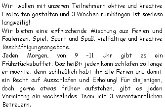 Textfeld: Wir  wollen mit unseren Teilnehmern aktive und kreative Freizeiten gestalten und 3 Wochen rumhngen ist sowieso langweilig!Wir bieten eine erfrischende Mischung aus Ferien und Faulenzen, Spiel, Sport und Spa, vielfltige und kreative Beschftigungsangebote.Jeden Morgen, von 9 -11 Uhr gibt es ein Frhstcksbuffet. Das heit: jeder kann schlafen so lange er mchte, denn schlielich habt ihr alle Ferien und damit ein Recht auf Ausschlafen und Erholung! Fr diejenigen, doch gerne etwas frher aufstehen, gibt es jeden Vormittag ein wechselndes Team mit 3 verantwortlichen Betreuern.