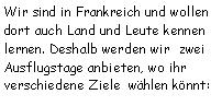 Textfeld: Wir sind in Frankreich und wollen dort auch Land und Leute kennen lernen. Deshalb werden wir  zwei Ausflugstage anbieten, wo ihr verschiedene Ziele  whlen knnt: