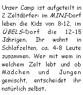 Textfeld: Unser Camp ist aufgeteilt in 2 Zeltdrfer: im MINI-Dorf leben die Kids von 8-12, im BELS-Dorf die 12-15 Jhrigen. Ihr wohnt in Schlafzelten, ca. 4-8 Leute zusammen. Wer mit wem in welchem Zelt lebt und ob Mdchen und Jungen gemischt, entscheidet ihr natrlich selbst.