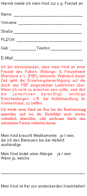 Textfeld: Hiermit melde ich mein Kind zur o.g. Freizeit an:Name: ________________________________Vorname: _____________________________Strae:__________________________PLZ/Ort: ______________________________Geb.:___________Telefon:_____________E-Mail:_____________________________Ich bin einverstanden, dass mein Kind an einer Freizeit des Falken- Bildungs- & Freizeitwerk Rheinland e.V. (FBF), teilnimmt. Whrend dieser Zeit geht die Erziehungsberechtigung auf die durch das FBF eingesetzten LeiterInnen ber. Wenn ich nicht zu erreichen sein sollte, sind der/die LeiterInnen berechtigt, wichtige Entscheidungen, z.B. bei Notbehandlung im Krankenhaus, zu treffen. Ich werde mein Kind am Bus bei der Busbetreuung anmelden und bei der Rckfahrt auch wieder ordentlich abmelden, oder mich/uns durch eine autorisierte Person vertreten lassen.Mein Kind braucht Medikamente:  ja / nein, 
die ich den Betreuern bei der Abfahrt aushndige Mein Kind leidet unter Allergie	 ja / nein Wenn ja, welche________________________________ Mein Kind ist frei von ansteckenden Krankheiten!