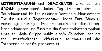 Textfeld: MITBESTIMMUNG und DEMOKRATIE wird bei uns GROSS geschrieben! Jeden Tag treffen sich alle Teilnehmer und Helfer zu einem Dorfkreis. Hier erfahrt Ihr das aktuelle Tagesprogramm, knnt Eure Ideen u. Vorschlge einbringen, Probleme besprechen, diskutieren, Plne schmieden und Euch fr die Gemeinschaftsaufgaben einteilen. Jede Gruppe whlt eine/n Sprecher, der am tgl. stattfindenden Helferkreis teilnimmt und die Interessen seiner Gruppe vertritt. 
