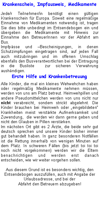 Textfeld: Krankenschein, Impfausweis, MedikamenteJede/r Teilnehmer/in bentigt einen gltigen Krankenschein fr Europa. Soweit eine regelmige Einnahme von Medikamenten notwendig ist, tragen Sie dies bitte unbedingt im Entsendebogen ein und bergeben die Medikamente mit Hinweis zur Einnahme den BetreuerInnen vor der Abfahrt am Bus.Impfpsse und Bescheinigungen, in denen Schutzimpfungen eingetragen sind, auf jeden Fall auch mitzubringen und im offenen Umschlag ebenfalls den Busverantwortlichen bei der Eintragung in die Busliste  zur sicheren Verwahrung aushndigen.Erste Hilfe und KrankenbetreuungAlle Kinder, die mal ein kleines Wehwehchen haben oder regelmig Medikamente nehmen mssen, werden von uns am Platz betreut. Heimwehpillen und andere Pseudomittelchen werden von uns nicht nur nicht verabreicht, sondern strickt abgelehnt. Die 
Kinder brauchen bei Heimweh oder eingebildeten Krankheiten meist verstrkte Aufmerksamkeit und 
Zuwendung,  die werden wir dann gerne geben und nicht den Glauben in Pillen verstrken.Im nchsten Ort gibt es 2 rzte, die beide sehr gut deutsch sprechen und unsere Kinder bisher immer gut behandelt haben. In ganz besonderen Notfllen ist die Rettung innerhalb von wenigen Minuten auf dem Platz. In schweren Fllen (bis jetzt toi toi toi noch nicht vorgekommen) werden wir die Eltern benachrichtigen und werden erst danach entscheiden, wie wir weiter vorgehen sollen. Aus diesem Grund ist es besonders wichtig, den Entsendebogen auszufllen, auch mit Angabe der Urlaubsadresse, und bei der 
Abfahrt den Betreuern abzugeben!