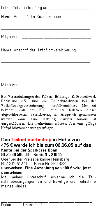 Textfeld: Letzte Tetanus-Impfung am ___________________Name, Anschrift der Krankenkasse:__________________________________Mitgliedsnr.:________________________________Name, Anschrift der Haftpflichtversicherung:____________________________________________________________________Mitgliedsnr.:________________________________Bei Veranstaltungen des Falken- Bildungs- & Freizeitwerk Rheinland e.V. sind die TeilnehmerInnen bei der Volksfrsorgeversicherung  unfallversichert. Mir ist bekannt, da das FBF nur im Rahmen dieser abgeschlossenen Versicherung in Anspruch genommen werden kann. Eine Haftung darber hinaus ist ausgeschlossen. Die Teilnehmer mssen ber eine gltige Haftpflichtversicherung verfgen. Den Teilnehmerbeitrag in Hhe von 
475  werde ich bis zum 06.06.05 auf das Konto bei der Sparkasse Bonn  BLZ 380 500 00    KontoNr. 21055 Oder bei der Kreissparkasse HeinsbergBLZ 312 512 20	Konto Nr. 360 3222
berweisen. Eine Anzahlung von 100  wird jetzt berwiesen.Mit meiner Unterschrift erkenne ich die Teil-nahmebedingungen an und bewillige die Teilnahme meines Kindes:__________________________________________Datum	Unterschrift