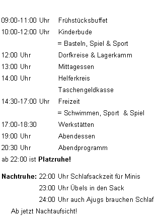 Textfeld: 09:00-11:00 Uhr	Frhstcksbuffet  
10:00-12:00 Uhr 	Kinderbude                              = Basteln, Spiel & Sport12:00 Uhr		Dorfkreise & Lagerkamm13:00 Uhr 		Mittagessen 14:00 Uhr 		Helferkreis			Taschengeldkasse
14:30-17:00 Uhr	Freizeit                               = Schwimmen, Sport  & Spiel
17:00-18:30		Werksttten19:00 Uhr 		Abendessen 20:30 Uhr		Abendprogrammab 22:00 ist Platzruhe! Nachtruhe: 	22:00 Uhr Schlafsackzeit fr Minis 		23:00 Uhr bels in den Sack		24:00 Uhr auch Ajugs brauchen Schlaf     Ab jetzt Nachtaufsicht!