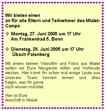 Textfeld: Wir bieten einenan fr alle Eltern und Teilnehmer des Mialet- Camps
	Montag, 27. Juni 2005 um 17 Uhr
Am Frankenbad 5, Bonn
Dienstag, 28. Juni 2005 um 17 Uhr
 bach Palenberg  Mit einem kleinen Videofilm und Fotos aus Mialet wollen wir Eure Neugierde stillen und Vorfreude wecken. Hier knnt Ihr schon mal einige Leute aus unserem Team kennen lernen und alles 
fragen, was Ihr gernenoch wissen mchtet. Hier ist Eure Anschrift in Mialet: