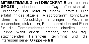 Textfeld: MITBESTIMMUNG und DEMOKRATIE wird bei uns GROSS geschrieben! Jeden Tag treffen sich alle Teilnehmer und Helfer zu einem Dorfkreis. Hier erfahrt Ihr das aktuelle Tagesprogramm, könnt Eure Ideen u. Vorschläge einbringen, Probleme besprechen, diskutieren, Pläne schmieden und Euch für die Gemeinschaftsaufgaben einteilen. Jede Gruppe wählt eine/n Sprecher, der am tägl. stattfindenden Helferkreis teilnimmt und die Interessen seiner Gruppe vertritt. 