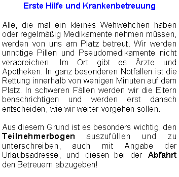 Textfeld: Erste Hilfe und KrankenbetreuungAlle, die mal ein kleines Wehwehchen haben oder regelmäßig Medikamente nehmen müssen, werden von uns am Platz betreut. Wir werden unnötige Pillen und Pseudomedikamente nicht verabreichen. Im Ort gibt es Ärzte und Apotheken. In ganz besonderen Notfällen ist die Rettung innerhalb von wenigen Minuten auf dem Platz. In schweren Fällen werden wir die Eltern benachrichtigen und werden erst danach entscheiden, wie wir weiter vorgehen sollen. Aus diesem Grund ist es besonders wichtig, den Teilnehmerbogen auszufüllen und zu unterschreiben, auch mit Angabe der Urlaubsadresse, und diesen bei der Abfahrt den Betreuern abzugeben!
