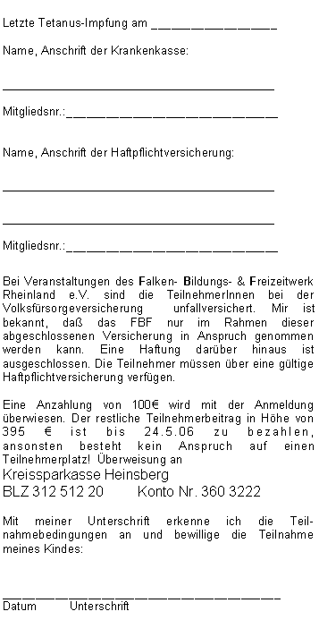 Textfeld: Letzte Tetanus-Impfung am ___________________Name, Anschrift der Krankenkasse:__________________________________Mitgliedsnr.:________________________________Name, Anschrift der Haftpflichtversicherung:____________________________________________________________________Mitgliedsnr.:________________________________Bei Veranstaltungen des Falken- Bildungs- & Freizeitwerk Rheinland e.V. sind die TeilnehmerInnen bei der Volksfürsorgeversicherung  unfallversichert. Mir ist bekannt, daß das FBF nur im Rahmen dieser abgeschlossenen Versicherung in Anspruch genommen werden kann. Eine Haftung darüber hinaus ist ausgeschlossen. Die Teilnehmer müssen über eine gültige Haftpflichtversicherung verfügen. Eine Anzahlung von 100€ wird mit der Anmeldung überwiesen. Der restliche Teilnehmerbeitrag in Höhe von 395 € ist bis 24.5.06 zu bezahlen, 
ansonsten besteht kein Anspruch auf einen Teilnehmerplatz!  Überweisung an Kreissparkasse HeinsbergBLZ 312 512 20	Konto Nr. 360 3222
Mit meiner Unterschrift erkenne ich die Teil-nahmebedingungen an und bewillige die Teilnahme meines Kindes:__________________________________________Datum	Unterschrift