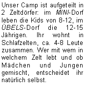 Textfeld: Unser Camp ist aufgeteilt in 2 Zeltdörfer: im MINI-Dorf leben die Kids von 8-12, im ÜBELS-Dorf die 12-15 Jährigen. Ihr wohnt in Schlafzelten, ca. 4-8 Leute zusammen. Wer mit wem in welchem Zelt lebt und ob Mädchen und Jungen gemischt, entscheidet ihr natürlich selbst.