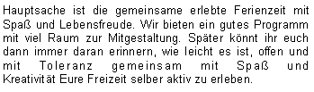 Textfeld: Hauptsache ist die gemeinsame erlebte Ferienzeit mit Spaß und Lebensfreude. Wir bieten ein gutes Programm mit viel Raum zur Mitgestaltung. Später könnt ihr euch dann immer daran erinnern, wie leicht es ist, offen und mit Toleranz gemeinsam mit Spaß und 
Kreativität Eure Freizeit selber aktiv zu erleben.