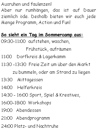 Textfeld: Ausruhen und faulenzen! Aber nur rumhängen, das ist auf Dauer ziemlich öde. Deshalb bieten wir euch jede Menge Programm, Action und Fun!So sieht ein Tag im Sommercamp aus:09:30-11:00  aufstehen, waschen, 
   		  Frühstück, aufräumen  
11:00    Dorfkreis & Lagerkamm11:30 -13:30  Freie Zeit um über den Markt 	zu bummeln, oder am Strand zu liegen13:30    Mittagessen 14:00    Helferkreis14:30 - 16:00 Sport, Spiel & Kreatives, 16:00-18:00  Workshops
19:00   Abendessen 21:00   Abendprogramm 24:00 Platz- und Nachtruhe