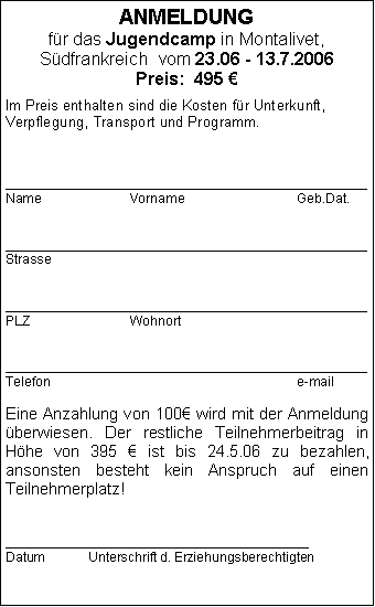 Textfeld:Jugendcamp in Montalivet, Sdfrankreich  vom 23.06 - 12.7.2006Preis:  495  Im Preis enthalten sind die Kosten fr Unterkunft, Verpflegung, Transport und Programm. _________________________________________________Name			Vorname			Geb.Dat._________________________________________________Strasse			_________________________________________________PLZ			Wohnort_________________________________________________Telefon						e-mail	Eine Anzahlung von 100 wird mit der Anmeldung berwiesen. Der restliche Teilnehmerbeitrag in Hhe von 395  ist bis 24.5.06 zu bezahlen, 
ansonsten besteht kein Anspruch auf einen Teilnehmerplatz! Mit meiner Unterschrift erkenne ich die Teilnahmebedingungen an, den Teilnehmerbogen werde ich ausgefllt am Bus bei der Hinfahrt dem Busbetreuer bergeben._________________________________________Datum		Unterschrift d. Erziehungsberechtigten
