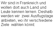 Textfeld: Wir sind in Frankreich und wollen dort auch Land und Leute kennen lernen. Deshalb werden wir  zwei Ausflugstage anbieten, wo ihr verschiedene Ziele  wählen könnt: