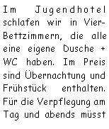 Textfeld: Im Jugendhotel schlafen wir in Vier- Bettzimmern, die alle eine eigene Dusche + WC haben. Im Preis sind bernachtung und Frhstck enthalten. Fr die Verpflegung am Tag und abends msst 