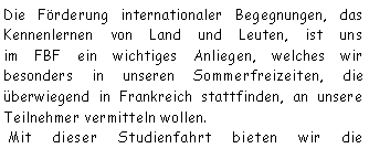 Textfeld: Die Frderung internationaler Begegnungen, das Kennenlernen von Land und Leuten, ist uns 
im FBF ein wichtiges Anliegen, welches wir 
besonders in unseren Sommerfreizeiten, die berwiegend in Frankreich stattfinden, an unsere Teilnehmer vermitteln wollen. Mit dieser Studienfahrt bieten wir die 