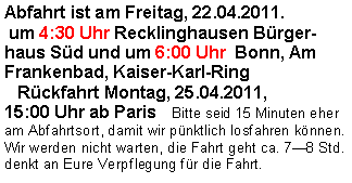 Textfeld: Abfahrt ist am Freitag, 22.04.2011. um 4:30 Uhr Recklinghausen Bürgerhaus Süd und um 6:00 Uhr  Bonn, Am Frankenbad, Kaiser-Karl-Ring    Rückfahrt Montag, 25.04.2011, 15:00 Uhr ab Paris  Bitte seid 15 Minuten eher am Abfahrtsort, damit wir pünktlich losfahren können. Wir werden nicht warten, die Fahrt geht ca. 7—8 Std. denkt an Eure Verpflegung für die Fahrt.