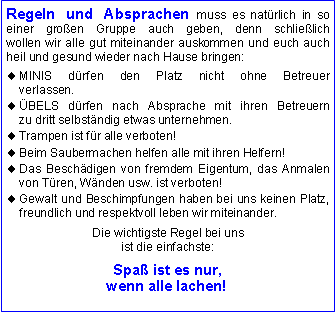 Textfeld: Regeln und Absprachen muss es nat�rlich in so 
einer gro�en Gruppe auch geben, denn schlie�lich 
wollen wir alle gut miteinander auskommen und euch auch heil und gesund wieder nach Hause bringen:MINIS d�rfen den Platz nicht ohne Betreuer 
verlassen.�BELS d�rfen nach Absprache mit ihren Betreuern
zu dritt selbst�ndig etwas unternehmen.Trampen ist f�r alle verboten!Beim Saubermachen helfen alle mit ihren Helfern!Das Besch�digen von fremdem Eigentum, das Anmalen von T�ren, W�nden usw. ist verboten! Gewalt und Beschimpfungen haben bei uns keinen Platz, freundlich und respektvoll leben wir miteinander.Die wichtigste Regel bei unsist die einfachste:Spa� ist es nur, 
wenn alle lachen!