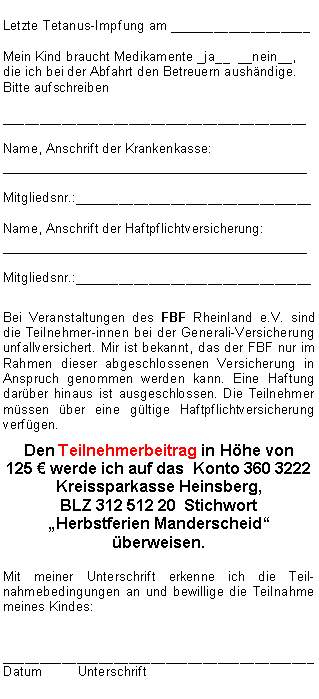 Textfeld: Letzte Tetanus-Impfung am ___________________Mein Kind braucht Medikamente _ja__  __nein__, die ich bei der Abfahrt den Betreuern aush�ndige. Bitte aufschreiben_________________________________________Name, Anschrift der Krankenkasse:__________________________________Mitgliedsnr.:________________________________Name, Anschrift der Haftpflichtversicherung:__________________________________Mitgliedsnr.:________________________________Bei Veranstaltungen des FBF Rheinland e.V. sind die Teilnehmer-innen bei der Generali-Versicherung  unfallversichert. Mir ist bekannt, das der FBF nur im Rahmen dieser abgeschlossenen Versicherung in Anspruch genommen werden kann. Eine Haftung dar�ber hinaus ist ausgeschlossen. Die Teilnehmer m�ssen �ber eine g�ltige Haftpflichtversicherung verf�gen. Den Teilnehmerbeitrag in H�he von 
125 � werde ich auf das  Konto 360 3222 
Kreissparkasse Heinsberg, 
BLZ 312 512 20  Stichwort  �Herbstferien Manderscheid� �berweisen.Mit meiner Unterschrift erkenne ich die Teil-nahmebedingungen an und bewillige die Teilnahme meines Kindes:__________________________________________Datum	Unterschrift