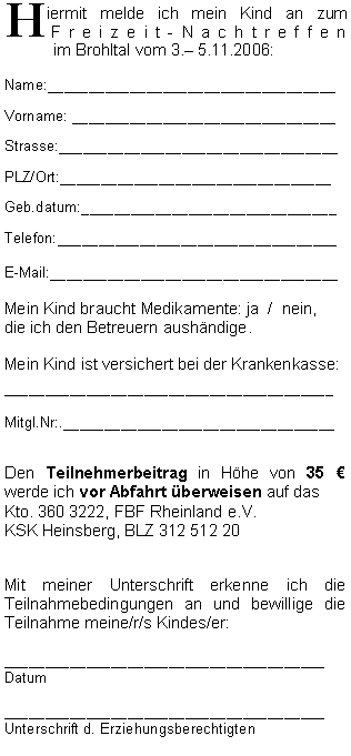 Textfeld: Hiermit melde ich mein Kind an zum   
 Freizeit-Nachtreffen 
           im Brohltal vom 3. 5.11.2006:Name:___________________________________Vorname: ________________________________Strasse:__________________________________PLZ/Ort:_________________________________Geb.datum:_______________________________Telefon:__________________________________E-Mail:___________________________________Mein Kind braucht Medikamente: ja  /  nein, 
die ich den Betreuern aushändige.Mein Kind ist versichert bei der Krankenkasse:________________________________________Mitgl.Nr:._________________________________Den Teilnehmerbeitrag in Höhe von 35 €   werde ich vor Abfahrt überweisen auf dasKto. 360 3222, FBF Rheinland e.V. KSK Heinsberg, BLZ 312 512 20Mit meiner Unterschrift erkenne ich die Teilnahmebedingungen an und bewillige die Teilnahme meine/r/s Kindes/er:_______________________________________Datum_______________________________________Unterschrift d. Erziehungsberechtigten