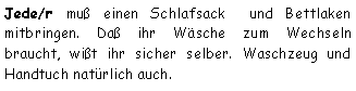 Textfeld: Jede/r muß einen Schlafsack  und Bettlaken mitbringen. Daß ihr Wäsche zum Wechseln braucht, wißt ihr sicher selber. Waschzeug und Handtuch natürlich auch.