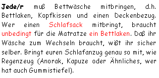 Textfeld: Jede/r muß Bettwäsche mitbringen, d.h. Bettlaken, Kopfkissen und einen Deckenbezug. Wer einen Schlafsack mitbringt, braucht unbedingt für die Matratze ein Bettlaken. Daß ihr Wäsche zum Wechseln braucht, wißt ihr sicher selber. Bringt euren Schlafanzug genau so mit, wie Regenzeug (Anorak, Kapuze oder Ähnliches, wer hat auch Gummistiefel). 