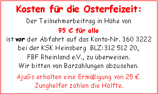 Textfeld: Kosten für die Osterfeizeit:Der Teilnehmerbeitrag in Höhe von
95 € für alleist vor der Abfahrt auf das Konto-Nr. 360 3222 bei der KSK Heinsberg  BLZ:312 512 20, FBF Rheinland e.V., zu überweisen. Wir bitten von Barzahlungen abzusehen.AjuGs erhalten eine Ermäßigung von 25 €. Junghelfer zahlen die Hälfte.