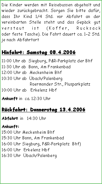 Textfeld: Die Kinder werden mit Reisebussen abgeholt und wieder zurückgebracht. Sorgen Sie bitte dafür, dass Ihr Kind 1/4 Std. vor Abfahrt an der vereinbarten Stelle steht und das Gepäck gut verstaut ist (Koffer, Rucksack 
oder feste Tasche). Die Fahrt dauert ca. 12 Std. je nach Abfahrtort Hinfahrt: Samstag 08.4.200611:00 Uhr ab  Siegburg, P&R-Parkplatz der Bhf11:30 Uhr ab  Bonn, Am Frankenbad 12:00 Uhr ab  Meckenheim Bhf      10:30 Uhr ab  Übach/Palenberg
	             Roermonder Str., Plusparkplatz10:00 Uhr ab   Erkelenz HbfAnkunft in  ca. 12:30 Uhr Rückfahrt: Donnerstag 13.4.2006  Abfahrt in   14:30 Uhr
Ankunft: 15:00 Uhr Meckenheim Bhf15:30 Uhr Bonn, Am Frankenbad 16:00 Uhr Siegburg, P&R-Parkplatz  Bhf)16:00 Uhr  Erkelenz Hbf16:30 Uhr  Übach/Palenberg