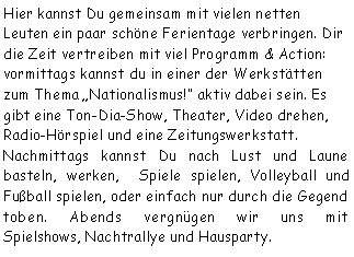 Textfeld: Hier kannst Du gemeinsam mit vielen netten Leuten ein paar schöne Ferientage verbringen. Dir die Zeit vertreiben mit viel Programm & Action: vormittags kannst du in einer der Werkstätten zum Thema Nationalismus! aktiv dabei sein. Es gibt eine Ton-Dia-Show, Theater, Video drehen, Radio-Hörspiel und eine Zeitungswerkstatt. Nachmittags kannst Du nach Lust und Laune basteln, werken,  Spiele spielen, Volleyball und Fußball spielen, oder einfach nur durch die Gegend toben. Abends vergnügen wir uns mit 
Spielshows, Nachtrallye und Hausparty. 