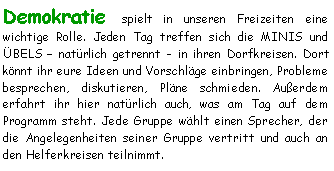 Textfeld: Demokratie spielt in unseren Freizeiten eine 
wichtige Rolle. Jeden Tag treffen sich die MINIS und ÜBELS  natürlich getrennt - in ihren Dorfkreisen. Dort könnt ihr eure Ideen und Vorschläge einbringen, Probleme besprechen, diskutieren, Pläne schmieden. Außerdem 
erfahrt ihr hier natürlich auch, was am Tag auf dem 
Programm steht. Jede Gruppe wählt einen Sprecher, der die Angelegenheiten seiner Gruppe vertritt und auch an den Helferkreisen teilnimmt.