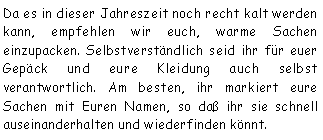 Textfeld: Da es in dieser Jahreszeit noch recht kalt werden kann, empfehlen wir euch, warme Sachen einzupacken. Selbstverständlich seid ihr für euer Gepäck und eure Kleidung auch selbst verantwortlich. Am besten, ihr markiert eure Sachen mit Euren Namen, so daß ihr sie schnell auseinanderhalten und wiederfinden könnt. 