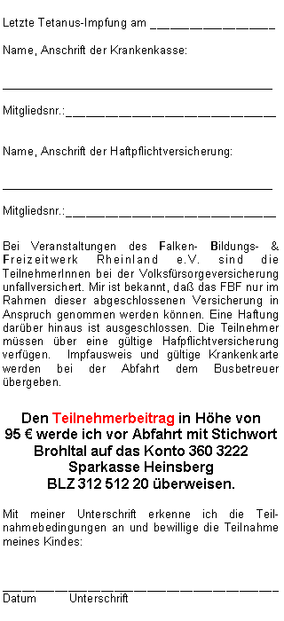 Textfeld: Letzte Tetanus-Impfung am ___________________Name, Anschrift der Krankenkasse:__________________________________Mitgliedsnr.:________________________________Name, Anschrift der Haftpflichtversicherung:__________________________________Mitgliedsnr.:________________________________Bei Veranstaltungen des Falken- Bildungs- & Freizeitwerk Rheinland e.V. sind die TeilnehmerInnen bei der Volksfürsorgeversicherung  unfallversichert. Mir ist bekannt, daß das FBF nur im Rahmen dieser abgeschlossenen Versicherung in Anspruch genommen werden können. Eine Haftung darüber hinaus ist ausgeschlossen. Die Teilnehmer müssen über eine gültige Hafpflichtversicherung verfügen.  Impfausweis und gültige Krankenkarte werden bei der Abfahrt dem Busbetreuer übergeben.Den Teilnehmerbeitrag in Höhe von 
95 € werde ich vor Abfahrt mit Stichwort Brohltal auf das Konto 360 3222
Sparkasse Heinsberg
BLZ 312 512 20 überweisen.Mit meiner Unterschrift erkenne ich die Teil-nahmebedingungen an und bewillige die Teilnahme meines Kindes:__________________________________________Datum	Unterschrift