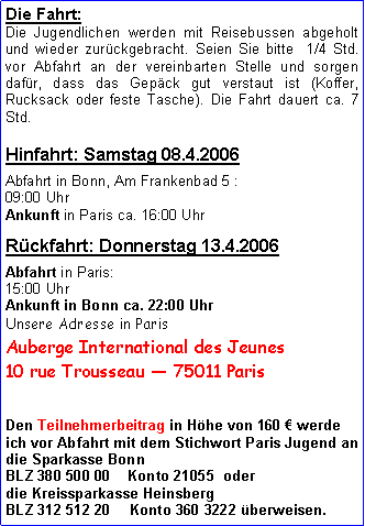 Textfeld: Die Fahrt:Die Jugendlichen werden mit Reisebussen abgeholt und wieder zurückgebracht. Seien Sie bitte  1/4 Std. vor Abfahrt an der vereinbarten Stelle und sorgen dafür, dass das Gepäck gut verstaut ist (Koffer, Rucksack oder feste Tasche). Die Fahrt dauert ca. 7 Std. Hinfahrt: Samstag 19.3.2005Abfahrt in Bonn, Am Frankenbad 5 : 09:00 Uhr Ankunft in Paris ca. 16:00 Uhr Rückfahrt: Donnerstag 24.3.2005Abfahrt in Paris:15:00 Uhr
Ankunft in Bonn ca. 22:00 Uhr Unsere Adresse in ParisAuberge International des Jeunes10 rue Trousseau  75011 ParisDen Teilnehmerbeitrag in Höhe von 160 € werde ich vor Abfahrt mit dem Stichwort Paris Jugend andie Sparkasse Bonn  BLZ 380 500 00    Konto 21055  oder die Kreissparkasse HeinsbergBLZ 312 512 20	Konto 360 3222 überweisen.