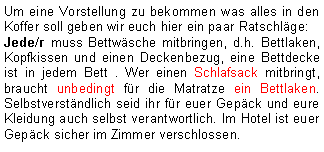 Textfeld: Um eine Vorstellung zu bekommen was alles in den Koffer soll geben wir euch hier ein paar Ratschläge:Jede/r muss Bettwäsche mitbringen, d.h. Bettlaken, Kopfkissen und einen Deckenbezug, eine Bettdecke ist in jedem Bett . Wer einen Schlafsack mitbringt, braucht unbedingt für die Matratze ein Bettlaken. Selbstverständlich seid ihr für euer Gepäck und eure Kleidung auch selbst verantwortlich. Im Hotel ist euer Gepäck sicher im Zimmer verschlossen.