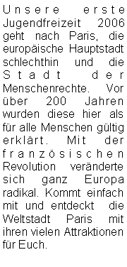 Textfeld: Unsere erste Jugendfreizeit 2006 geht nach Paris, die europäische Hauptstadt schlechthin und die Stadt der Menschenrechte. Vor über 200 Jahren wurden diese hier als für alle Menschen gültig erklärt. Mit der französischen Revolution veränderte sich ganz Europa radikal. Kommt einfach mit und entdeckt  die Weltstadt Paris mit ihren vielen Attraktionen für Euch.