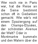 Textfeld: Wer noch nie in Paris war, hat die Reise an die Seine bestimmt schon oft in Gedanken gemacht. Wie wär's mit einem Spaziergang auf den Champs-Elysées, der schönsten Avenue der Welt? Oder in Montmartre bummeln und den Malern über die