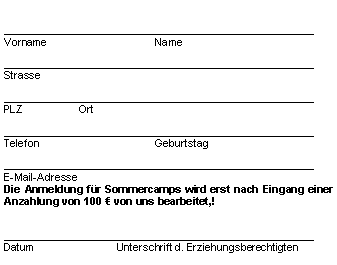 Textfeld: ____________________________________________________
Vorname			Name____________________________________________________
Strasse

____________________________________________________
PLZ		Ort

____________________________________________________
Telefon				Geburtstag____________________________________________________
E-Mail-AdresseDie Anmeldung für Sommercamps wird erst nach Eingang einer Anzahlung von 100 € von uns bearbeitet,! ____________________________________________________Datum			Unterschrift d. Erziehungsberechtigten