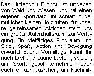 Textfeld: Das Hüttendorf Brohltal ist umgeben von Wald und Wiesen, und hat einen eigenen Sportplatz. Ihr schlaft in gemütlichen kleinen Holzhütten, für unsere gemeinsamen Aktionen steht uns ein großer Aufenthaltsraum zur Verfügung.     Ein vielfältiges Programm mit Spiel, Spaß, Action und Bewegung erwartet Euch. Vormittags könnt Ihr nach Lust und Laune basteln, spielen, am Sportangebot teilnehmen oder euch einfach ausruhen, am Nachmit