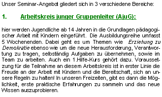 Textfeld: Unser Seminar-Angebot gliedert sich in 3 verschiedene Bereiche:Arbeitskreis junger Gruppenleiter (AjuG): hier werden Jugendliche ab 14 Jahren in die Grundlagen pädagogischer Arbeit mit Kindern eingeführt.  Die Ausbildungsreihe umfasst 5 Wochenenden. Dabei geht es um Themen wie  Erziehung zu Demokratie ebenso wie um die neue Herausforderung, Verantwortung zu tragen, selbständig Aufgaben zu übernehmen, sowie im Team zu arbeiten. Auch ein 1.Hilfe-Kurs gehört dazu. Voraussetzung für die Teilnahme an diesem Arbeitskreis ist in erster Linie die Freude an der Arbeit mit Kindern und die Bereitschaft, sich an unsere Regeln zu halten! In unseren Freizeiten, gibt es dann die Möglichkeit, erste praktische Erfahrungen zu sammeln und das neue Wissen auszuprobieren. 