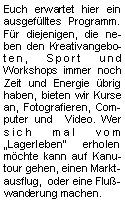 Textfeld: Euch erwartet hier ein ausgefülltes Programm. Für diejenigen, die neben den Kreativangeboten, Sport und Workshops immer noch Zeit und Energie übrig haben, bieten wir Kurse an, Fotografieren, Computer und  Video. Wer sich mal vom Lagerleben erholen möchte kann auf Kanutour gehen, einen Marktausflug,  oder eine Flußwanderung machen. 