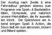 Textfeld: Der Ausflug nach Zwolle & eine Fahrradtour gehören ebenso zum Programm wie Sport & Bastelaktivitäten, Olympiade, und natürlich unsere Werkstätten, die Ihr auswählen könnt.  Die Spielshows am Abend bringen Spaß & Action, die Disco lädt ein zum abrocken, kickern und Billard spielen.