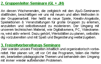 Textfeld: 2. Gruppenleiter-Seminare (GL + JH) An diesen Wochenenden, die zeitgleich mit den AjuG-Seminaren stattfinden, beschäftigen wir uns mit neuen und alten Methoden in der Gruppenarbeit. Hier heißt es neue Spiele, Kreativ-Angebote, Spielaktionen & Veranstaltungen für große Gruppen zu erlernen, anzuleiten und selbstbewusst zu moderieren. Der Umgang mit unserem technischen Material, wie Digitalkamera, PC, Videokamera, wird aktiv erlernt. Dazu gehört, Werkstätten zu planen, selbständig vorzubereiten und mit Spaß und Begeisterung weiterzugeben.  3. Freizeitvorbereitungs-Seminare ,hier werden unsere Freizeiten inhaltlich und organisatorisch vorbereitet. Hier planen wir, oft vor Ort das Programm, teilen die Helfer ein, bearbeiten pädagogische Themen und behandeln den Umgang mit immer wieder auftretenden Problemen. 