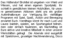 Textfeld: Das Hüttendorf Brohltal ist umgeben von Wald und Wiesen, und hat einen eigenen Sportplatz. Ihr schlaft in gemütlichen kleinen Holzhütten, für unsere gemeinsamen Aktionen steht uns ein großer Aufenthaltsraum zur Verfügung.     Ein vielfältiges Programm mit Spiel, Spaß, Action und Bewegung erwartet Euch. Vormittags könnt Ihr nach Lust und Laune basteln, spielen, am Sportangebot teilnehmen oder einfach faulenzen, am Nachmittag ist Eure aktive und kreative Mitarbeit in einer unserer Werkstätten gefragt . Die Abende sind ausgefüllt mit Spielshows, gruseliger Nachtwanderung, Disco 