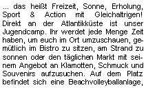 Textfeld: ... das heißt Freizeit, Sonne, Erholung, Sport & Action mit Gleichaltrigen!             Direkt an der Atlantikküste ist unser 
Jugendcamp. Ihr werdet jede Menge Zeit haben, um euch im Ort umzuschauen, gemütlich im Bistro zu sitzen, am Strand zu sonnen oder den täglichen Markt mit seinem Angebot an Klamotten, Schmuck und Souvenirs aufzusuchen. Auf dem Platz befindet sich eine Beachvolleyballanlage, 