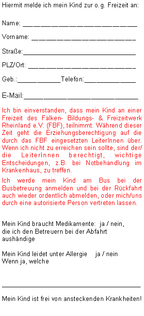 Textfeld: Hiermit melde ich mein Kind zur o.g. Freizeit an:Name: ________________________________Vorname: _____________________________Strae:__________________________PLZ/Ort: ______________________________Geb.:___________Telefon:_____________E-Mail:_____________________________Ich bin einverstanden, dass mein Kind an einer Freizeit des Falken- Bildungs- & Freizeitwerk Rheinland e.V. (FBF), teilnimmt. Whrend dieser Zeit geht die Erziehungsberechtigung auf die durch das FBF eingesetzten LeiterInnen ber. Wenn ich nicht zu erreichen sein sollte, sind der/die LeiterInnen berechtigt, wichtige Entscheidungen, z.B. bei Notbehandlung im Krankenhaus, zu treffen. Ich werde mein Kind am Bus bei der Busbetreuung anmelden und bei der Rckfahrt auch wieder ordentlich abmelden, oder mich/uns durch eine autorisierte Person vertreten lassen.Mein Kind braucht Medikamente:  ja / nein, 
die ich den Betreuern bei der Abfahrt aushndige Mein Kind leidet unter Allergie	 ja / nein Wenn ja, welche________________________________ Mein Kind ist frei von ansteckenden Krankheiten!