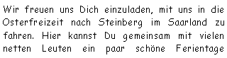 Textfeld: Wir freuen uns Dich einzuladen, mit uns in die Osterfreizeit nach Steinberg im Saarland zu fahren. Hier kannst Du gemeinsam mit vielen netten Leuten ein paar schne Ferientage 